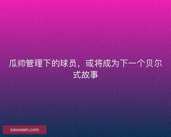 瓜帅管理下的球员，或将成为下一个贝尔式故事