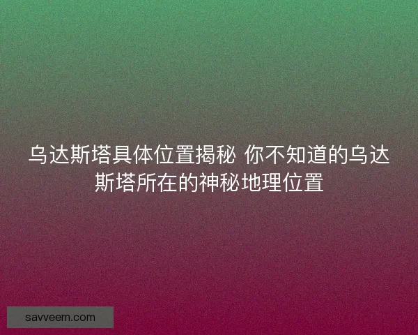 乌达斯塔具体位置揭秘 你不知道的乌达斯塔所在的神秘地理位置