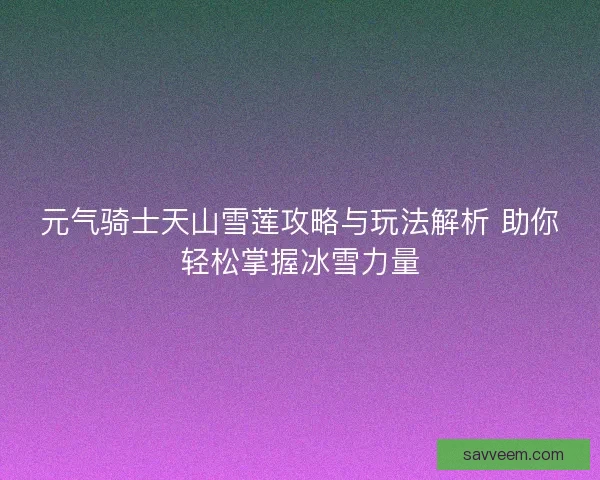 元气骑士天山雪莲攻略与玩法解析 助你轻松掌握冰雪力量