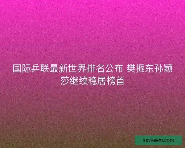 国际乒联最新世界排名公布 樊振东孙颖莎继续稳居榜首