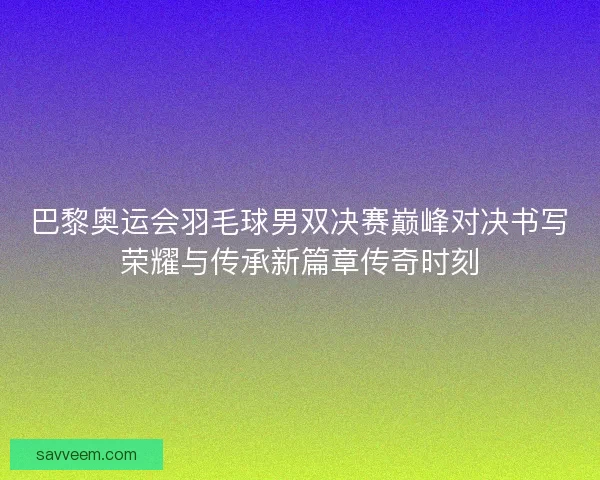 巴黎奥运会羽毛球男双决赛巅峰对决书写荣耀与传承新篇章传奇时刻