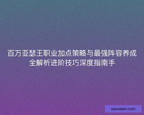 百万亚瑟王职业加点策略与最强阵容养成全解析进阶技巧深度指南手