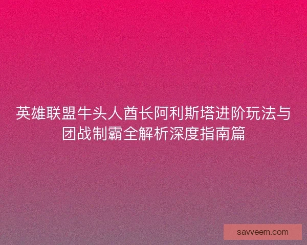 英雄联盟牛头人酋长阿利斯塔进阶玩法与团战制霸全解析深度指南篇 英雄联盟牛头人酋长阿利斯塔进阶玩法与团战制霸全解析深度指南篇