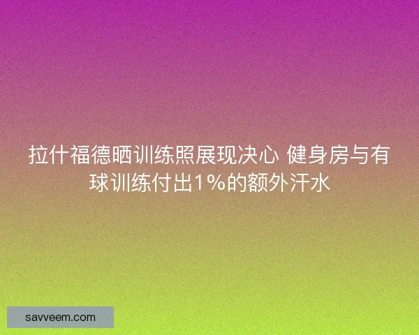 拉什福德晒训练照展现决心 健身房与有球训练付出1%的额外汗水 拉什福德晒训练照展现决心 健身房与有球训练付出1%的额外汗水