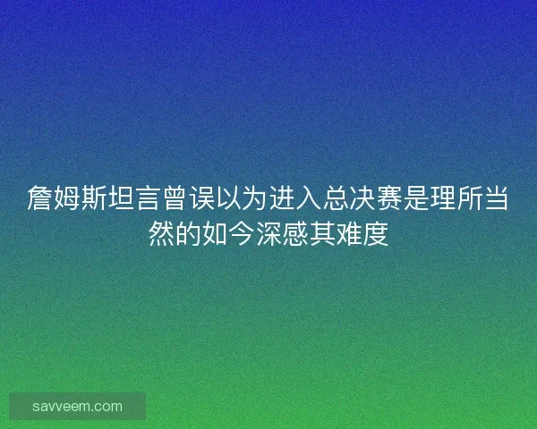 詹姆斯坦言曾误以为进入总决赛是理所当然的如今深感其难度