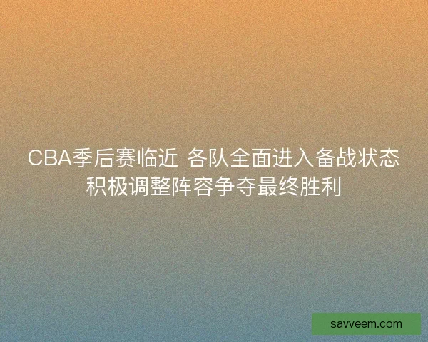 CBA季后赛临近 各队全面进入备战状态积极调整阵容争夺最终胜利