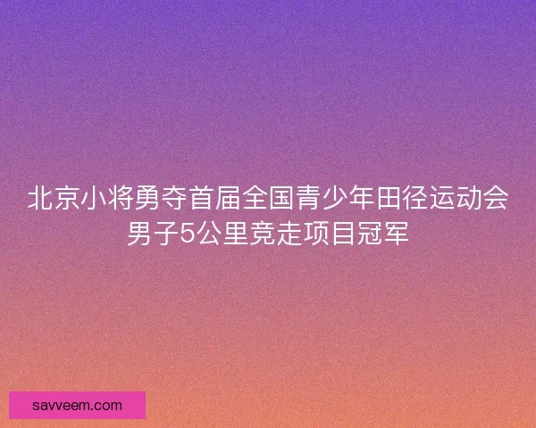 北京小将勇夺首届全国青少年田径运动会男子5公里竞走项目冠军