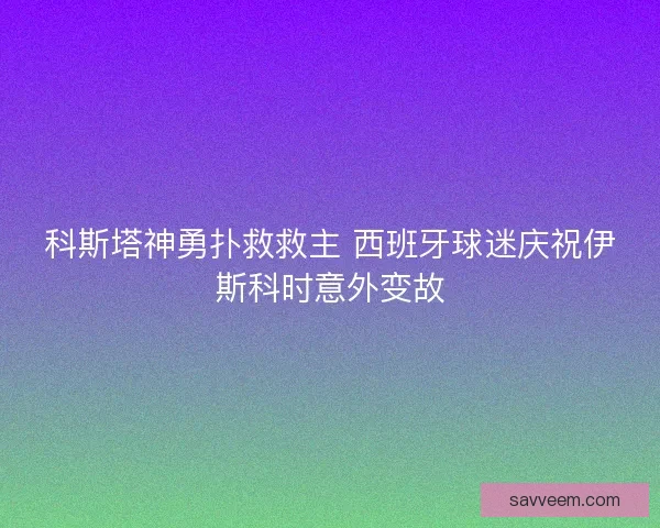科斯塔神勇扑救救主 西班牙球迷庆祝伊斯科时意外变故