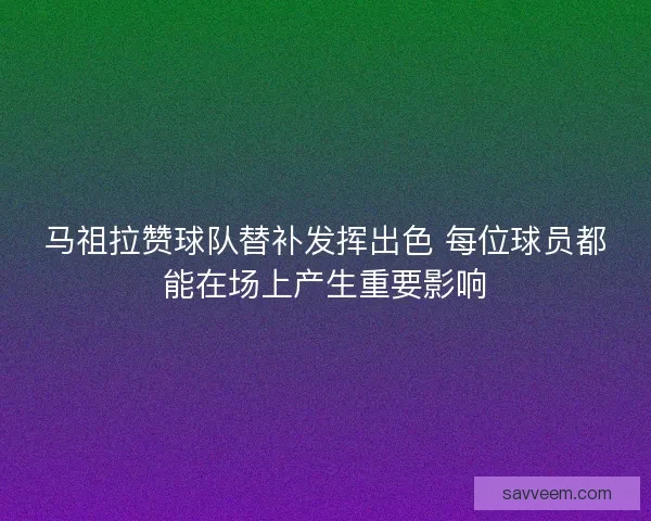马祖拉赞球队替补发挥出色 每位球员都能在场上产生重要影响
