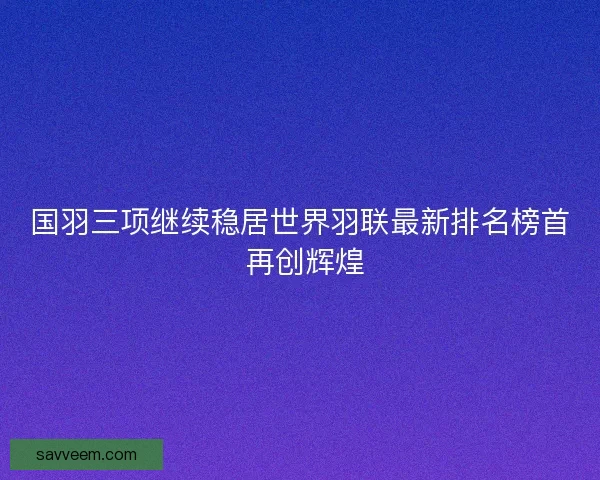 国羽三项继续稳居世界羽联最新排名榜首 再创辉煌