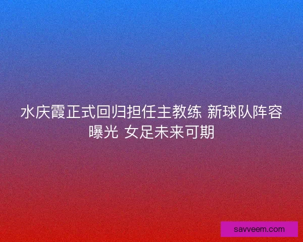 水庆霞正式回归担任主教练 新球队阵容曝光 女足未来可期 水庆霞正式回归担任主教练 新球队阵容曝光 女足未来可期