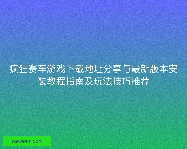 疯狂赛车游戏下载地址分享与最新版本安装教程指南及玩法技巧推荐
