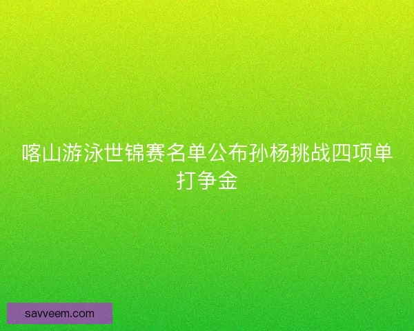 喀山游泳世锦赛名单公布孙杨挑战四项单打争金