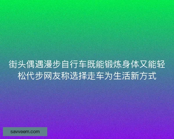 街头偶遇漫步自行车既能锻炼身体又能轻松代步网友称选择走车为生活新方式 街头偶遇漫步自行车既能锻炼身体又能轻松代步网友称选择走车为生活新方式