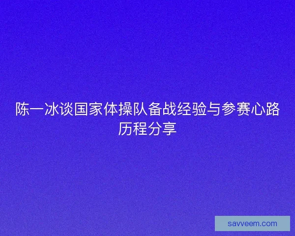 陈一冰谈国家体操队备战经验与参赛心路历程分享 陈一冰谈国家体操队备战经验与参赛心路历程分享