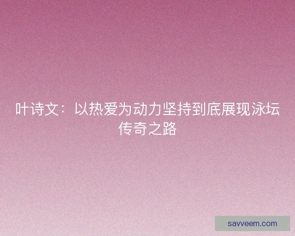 叶诗文：以热爱为动力坚持到底展现泳坛传奇之路