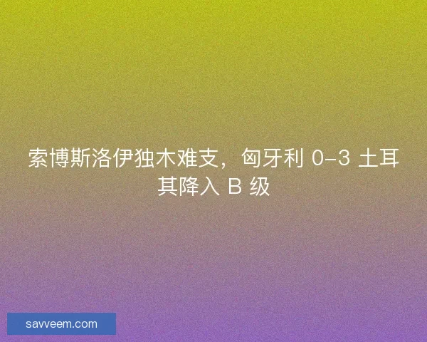 索博斯洛伊独木难支，匈牙利 0-3 土耳其降入 B 级