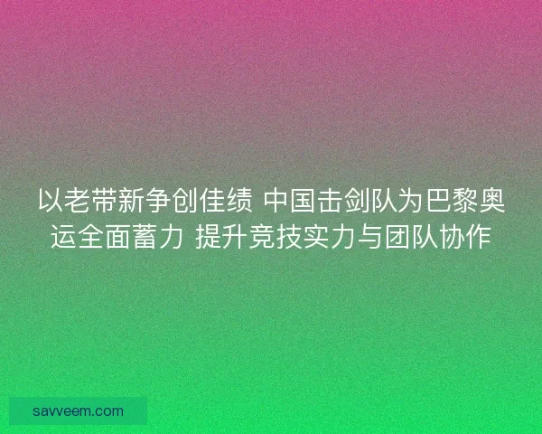 以老带新争创佳绩 中国击剑队为巴黎奥运全面蓄力 提升竞技实力与团队协作 以老带新争创佳绩 中国击剑队为巴黎奥运全面蓄力 提升竞技实力与团队协作