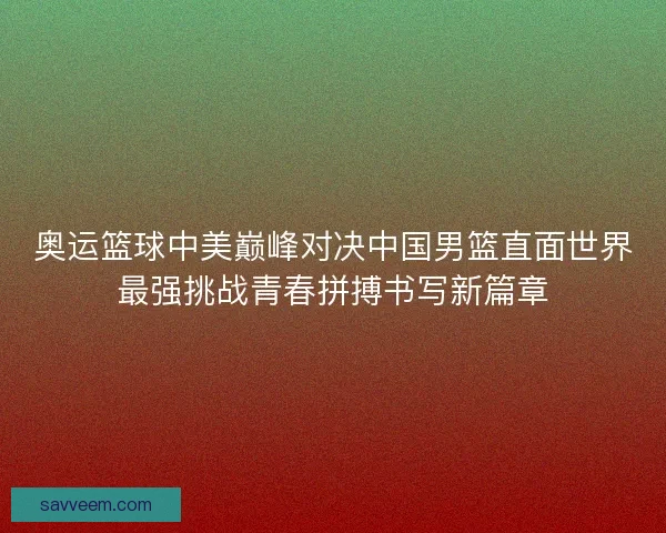奥运篮球中美巅峰对决中国男篮直面世界最强挑战青春拼搏书写新篇章 奥运篮球中美巅峰对决中国男篮直面世界最强挑战青春拼搏书写新篇章