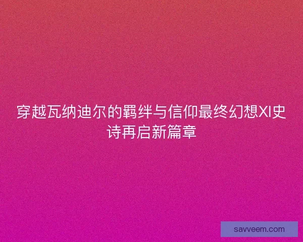 穿越瓦纳迪尔的羁绊与信仰最终幻想XI史诗再启新篇章 穿越瓦纳迪尔的羁绊与信仰最终幻想XI史诗再启新篇章