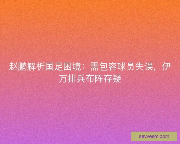 赵鹏解析国足困境：需包容球员失误，伊万排兵布阵存疑