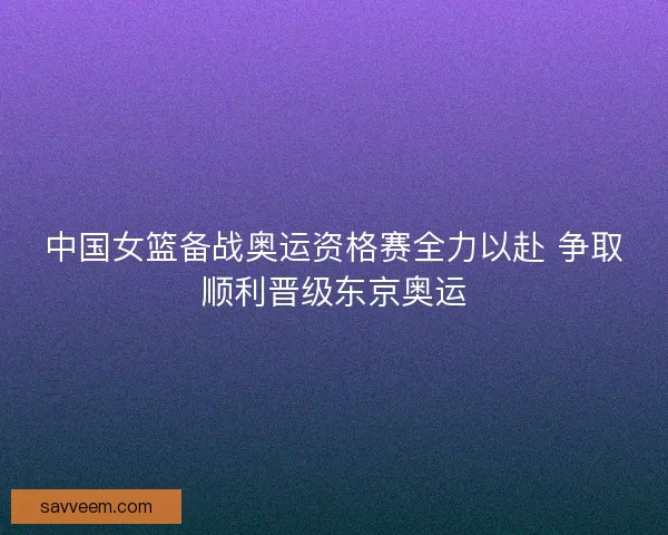 中国女篮备战奥运资格赛全力以赴 争取顺利晋级东京奥运