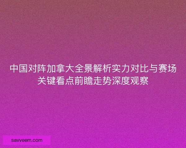 中国对阵加拿大全景解析实力对比与赛场关键看点前瞻走势深度观察
