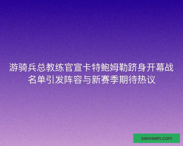 游骑兵总教练官宣卡特鲍姆勒跻身开幕战名单引发阵容与新赛季期待热议 游骑兵总教练官宣卡特鲍姆勒跻身开幕战名单引发阵容与新赛季期待热议