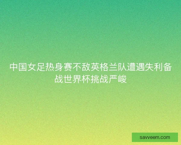 中国女足热身赛不敌英格兰队遭遇失利备战世界杯挑战严峻