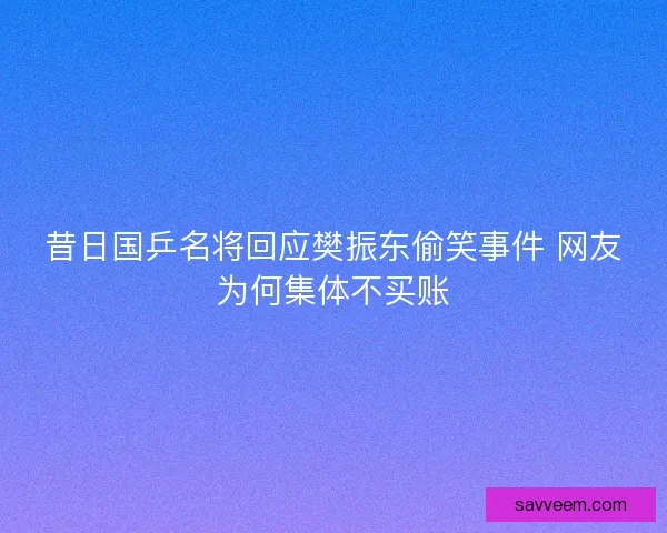 昔日国乒名将回应樊振东偷笑事件 网友为何集体不买账