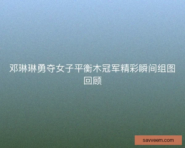 邓琳琳勇夺女子平衡木冠军精彩瞬间组图回顾