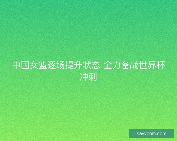 中国女篮逐场提升状态 全力备战世界杯冲刺 中国女篮逐场提升状态 全力备战世界杯冲刺