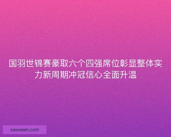 国羽世锦赛豪取六个四强席位彰显整体实力新周期冲冠信心全面升温 国羽世锦赛豪取六个四强席位彰显整体实力新周期冲冠信心全面升温