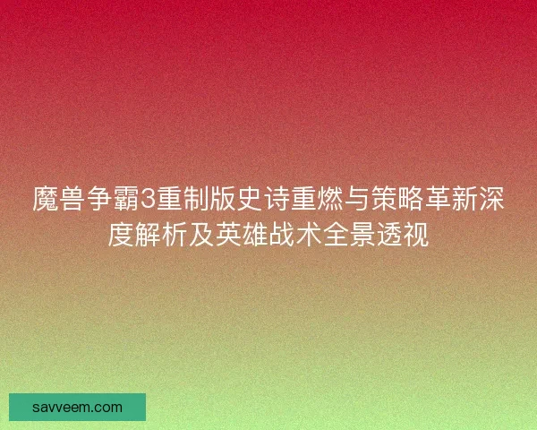 魔兽争霸3重制版史诗重燃与策略革新深度解析及英雄战术全景透视