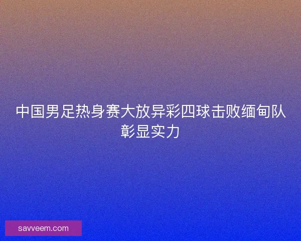 中国男足热身赛大放异彩四球击败缅甸队彰显实力