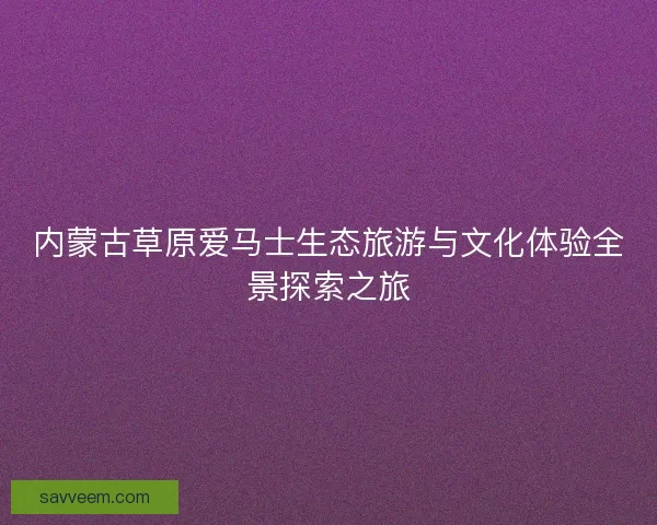 内蒙古草原爱马士生态旅游与文化体验全景探索之旅 内蒙古草原爱马士生态旅游与文化体验全景探索之旅